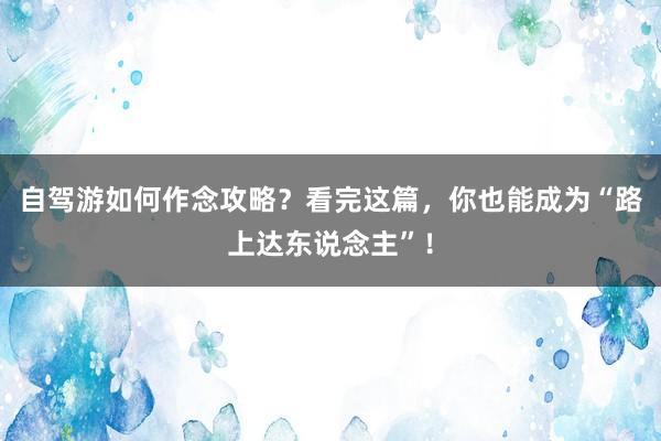 自驾游如何作念攻略？看完这篇，你也能成为“路上达东说念主”！