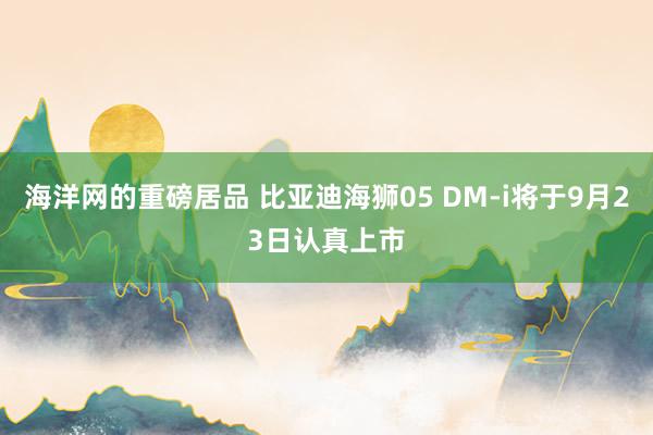 海洋网的重磅居品 比亚迪海狮05 DM-i将于9月23日认真上市