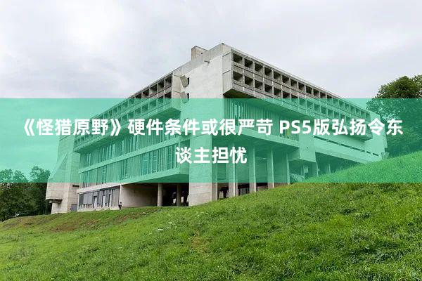 《怪猎原野》硬件条件或很严苛 PS5版弘扬令东谈主担忧