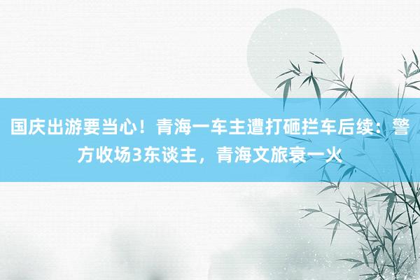 国庆出游要当心！青海一车主遭打砸拦车后续：警方收场3东谈主，青海文旅衰一火