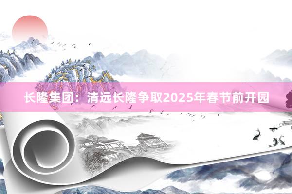 长隆集团：清远长隆争取2025年春节前开园