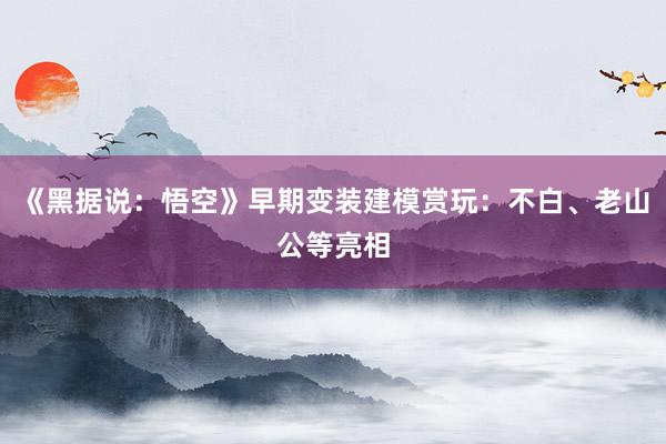 《黑据说：悟空》早期变装建模赏玩：不白、老山公等亮相