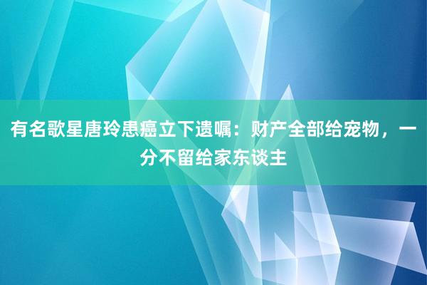 有名歌星唐玲患癌立下遗嘱：财产全部给宠物，一分不留给家东谈主