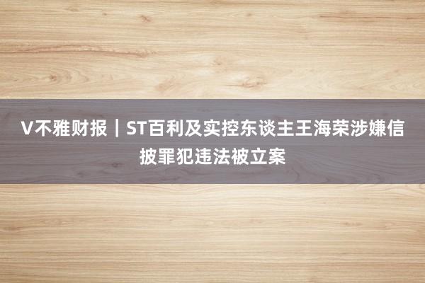 V不雅财报｜ST百利及实控东谈主王海荣涉嫌信披罪犯违法被立案