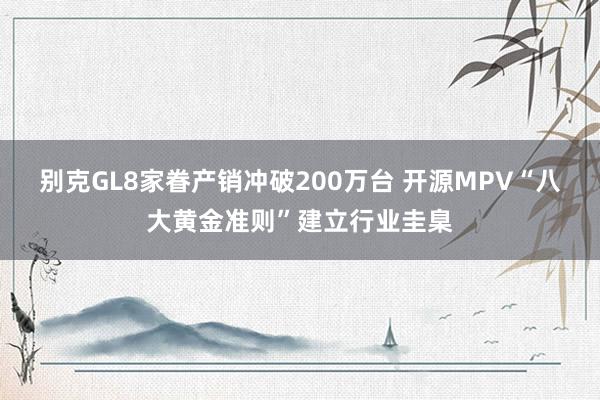 别克GL8家眷产销冲破200万台 开源MPV“八大黄金准则”建立行业圭臬