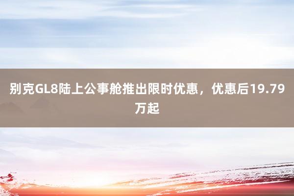 别克GL8陆上公事舱推出限时优惠，优惠后19.79万起