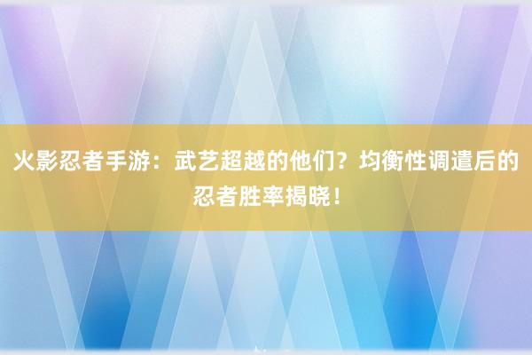 火影忍者手游：武艺超越的他们？均衡性调遣后的忍者胜率揭晓！