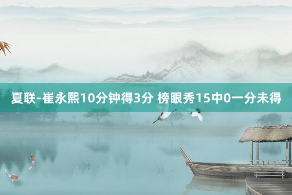 夏联-崔永熙10分钟得3分 榜眼秀15中0一分未得