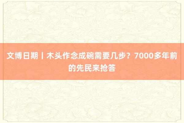 文博日期丨木头作念成碗需要几步？7000多年前的先民来抢答