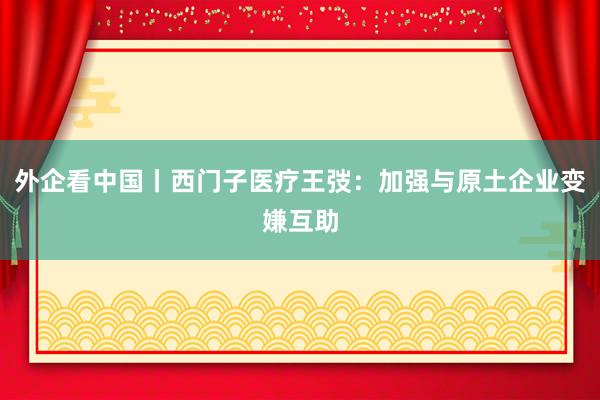 外企看中国丨西门子医疗王弢：加强与原土企业变嫌互助