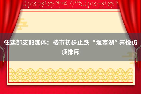 住建部支配媒体：楼市初步止跌 “堰塞湖”喜悦仍须排斥