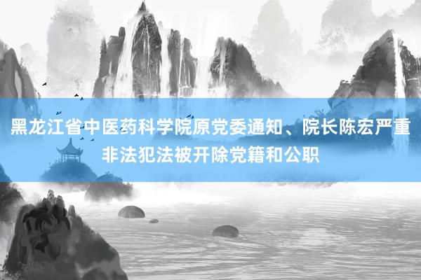 黑龙江省中医药科学院原党委通知、院长陈宏严重非法犯法被开除党籍和公职