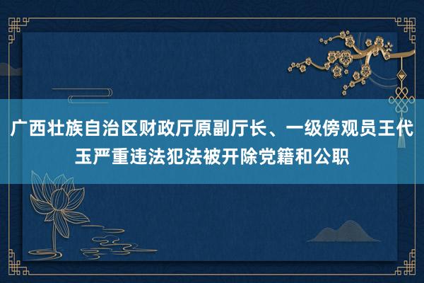 广西壮族自治区财政厅原副厅长、一级傍观员王代玉严重违法犯法被开除党籍和公职