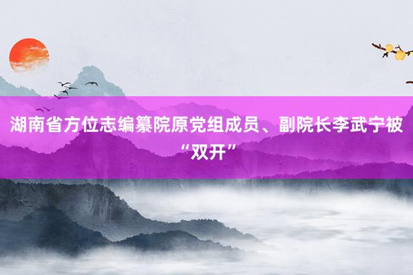 湖南省方位志编纂院原党组成员、副院长李武宁被“双开”