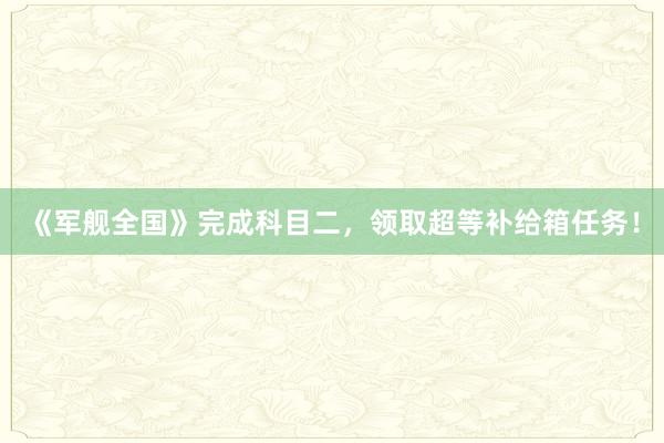 《军舰全国》完成科目二，领取超等补给箱任务！