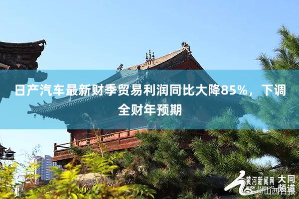 日产汽车最新财季贸易利润同比大降85%，下调全财年预期