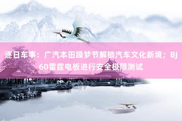 逐日车事：广汽本田躁梦节解锁汽车文化新境；BJ60雷霆电板进行安全极限测试