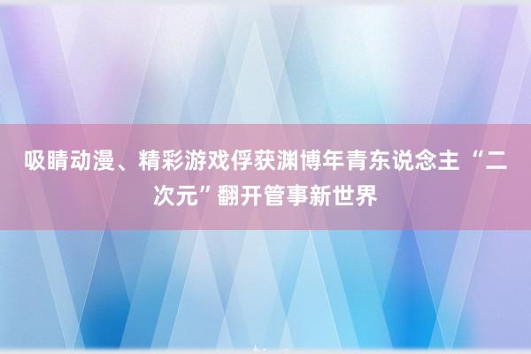 吸睛动漫、精彩游戏俘获渊博年青东说念主 “二次元”翻开管事新世界