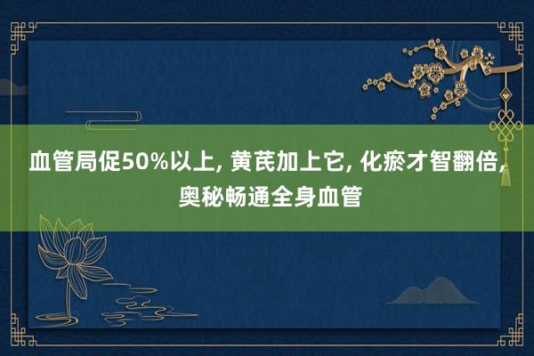 血管局促50%以上, 黄芪加上它, 化瘀才智翻倍, 奥秘畅通全身血管