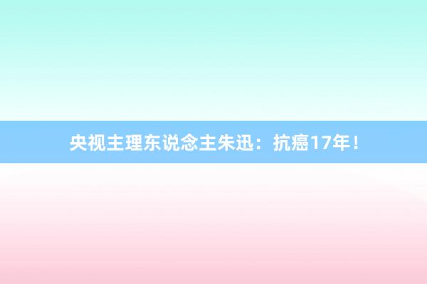 央视主理东说念主朱迅：抗癌17年！