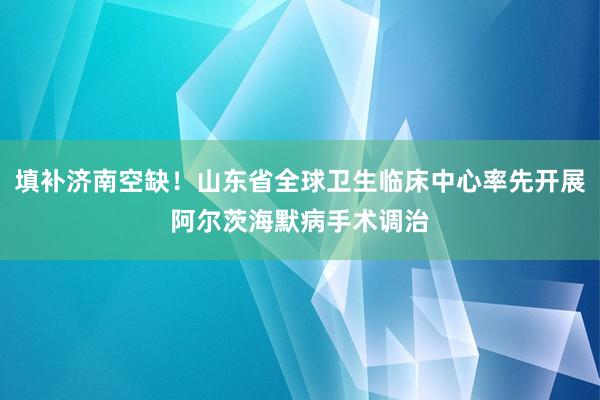 填补济南空缺！山东省全球卫生临床中心率先开展阿尔茨海默病手术调治