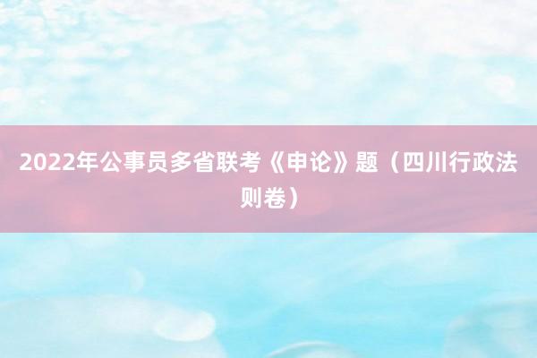 2022年公事员多省联考《申论》题（四川行政法则卷）