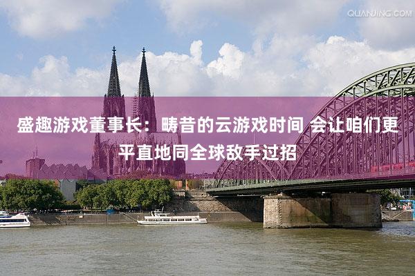 盛趣游戏董事长：畴昔的云游戏时间 会让咱们更平直地同全球敌手过招